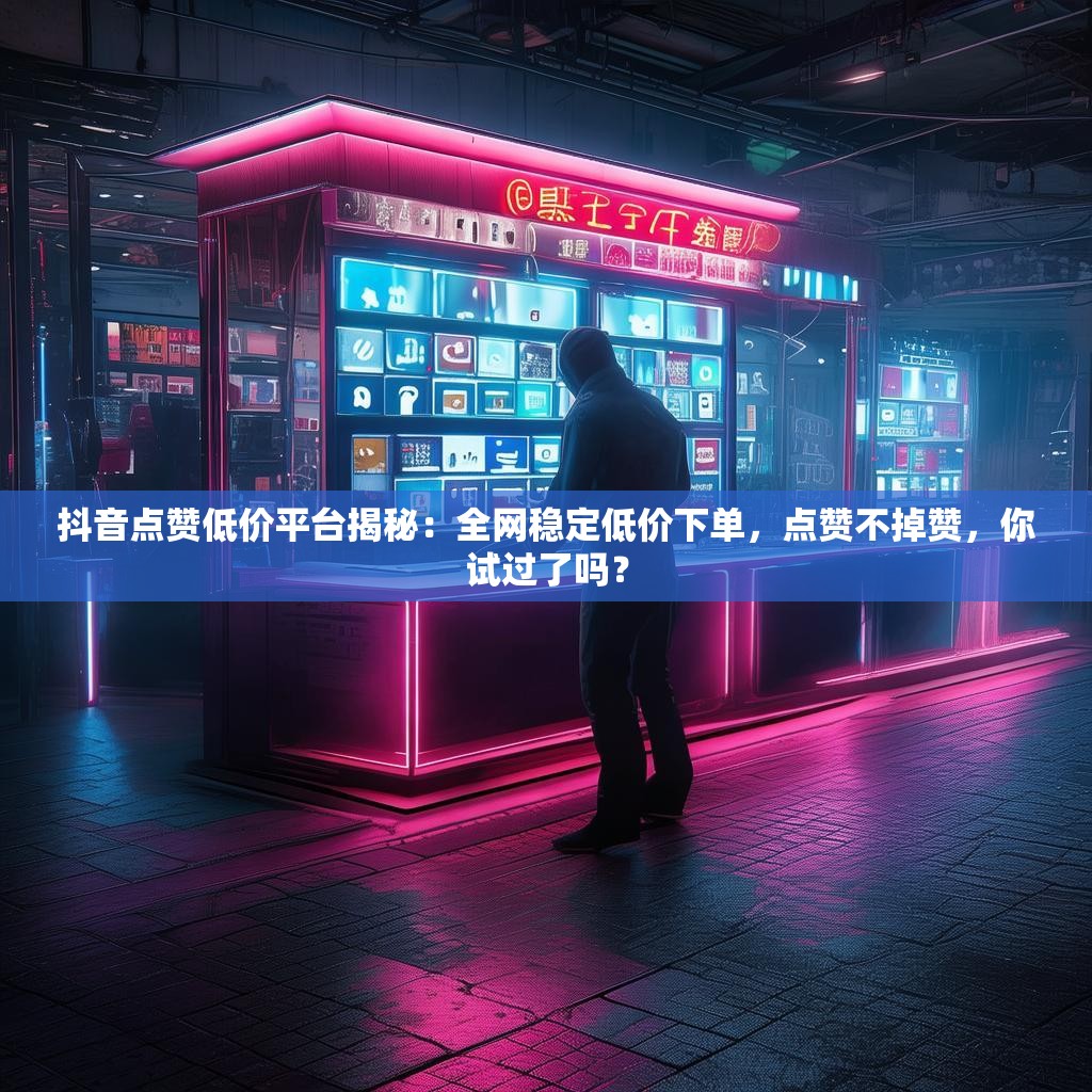 抖音点赞低价平台揭秘:全网稳定低价下单,点赞不掉赞,你试过了吗?