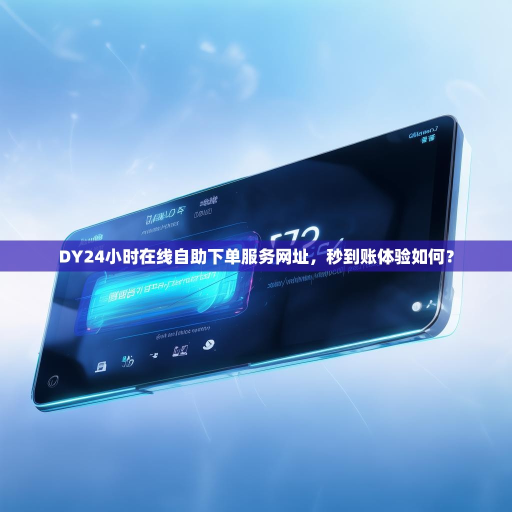 DY24小时在线自助下单服务网址，秒到账体验如何？