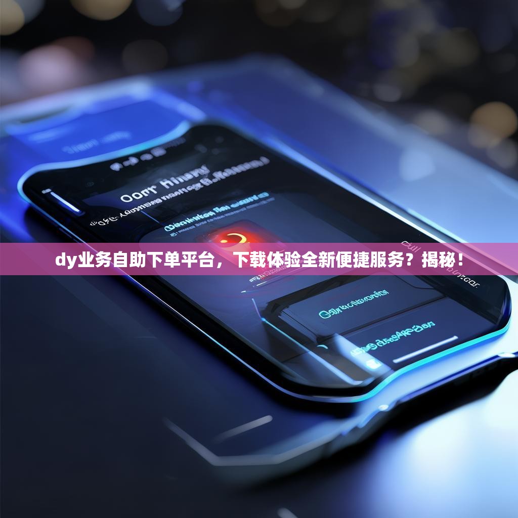 dy业务自助下单平台，下载体验全新便捷服务？揭秘！