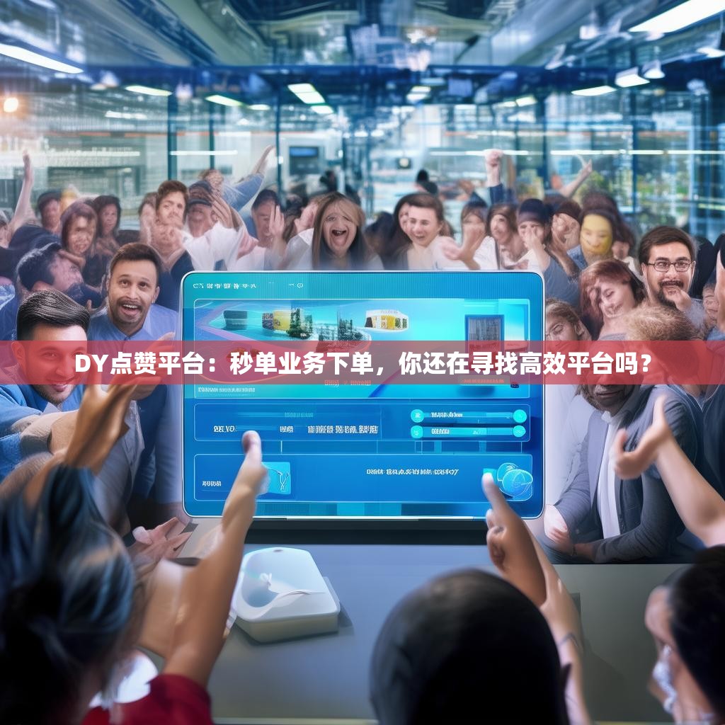 DY点赞平台：秒单业务下单，你还在寻找高效平台吗？